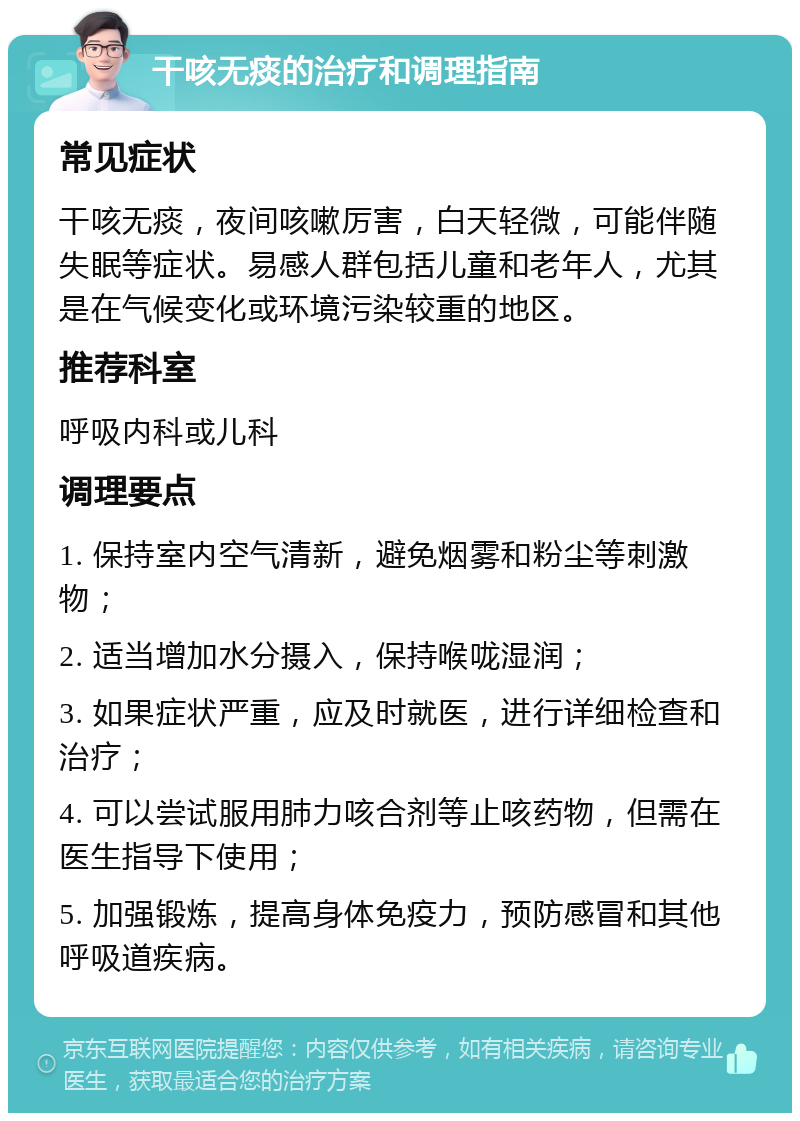 干咳无痰的治疗和调理指南 常见症状 干咳无痰，夜间咳嗽厉害，白天轻微，可能伴随失眠等症状。易感人群包括儿童和老年人，尤其是在气候变化或环境污染较重的地区。 推荐科室 呼吸内科或儿科 调理要点 1. 保持室内空气清新，避免烟雾和粉尘等刺激物； 2. 适当增加水分摄入，保持喉咙湿润； 3. 如果症状严重，应及时就医，进行详细检查和治疗； 4. 可以尝试服用肺力咳合剂等止咳药物，但需在医生指导下使用； 5. 加强锻炼，提高身体免疫力，预防感冒和其他呼吸道疾病。