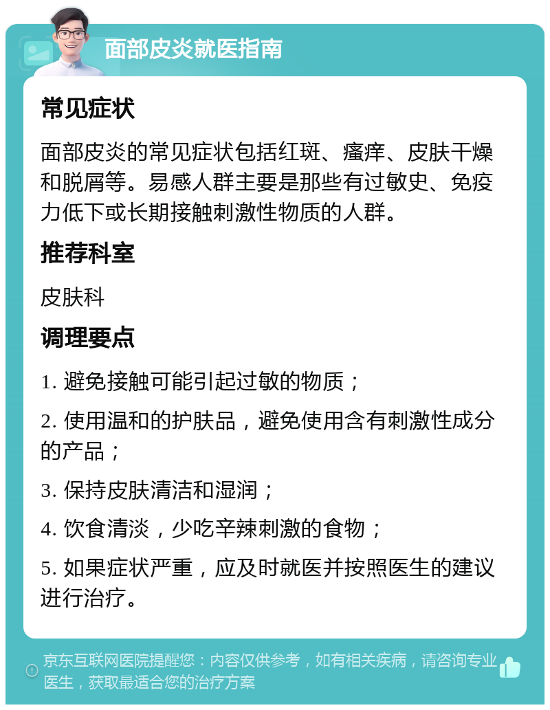 面部皮炎就医指南 常见症状 面部皮炎的常见症状包括红斑、瘙痒、皮肤干燥和脱屑等。易感人群主要是那些有过敏史、免疫力低下或长期接触刺激性物质的人群。 推荐科室 皮肤科 调理要点 1. 避免接触可能引起过敏的物质； 2. 使用温和的护肤品，避免使用含有刺激性成分的产品； 3. 保持皮肤清洁和湿润； 4. 饮食清淡，少吃辛辣刺激的食物； 5. 如果症状严重，应及时就医并按照医生的建议进行治疗。