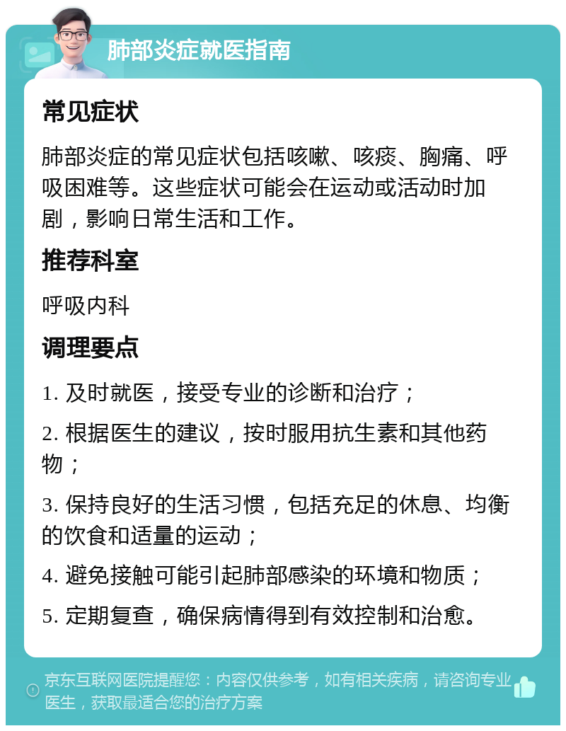 肺部炎症就医指南 常见症状 肺部炎症的常见症状包括咳嗽、咳痰、胸痛、呼吸困难等。这些症状可能会在运动或活动时加剧，影响日常生活和工作。 推荐科室 呼吸内科 调理要点 1. 及时就医，接受专业的诊断和治疗； 2. 根据医生的建议，按时服用抗生素和其他药物； 3. 保持良好的生活习惯，包括充足的休息、均衡的饮食和适量的运动； 4. 避免接触可能引起肺部感染的环境和物质； 5. 定期复查，确保病情得到有效控制和治愈。