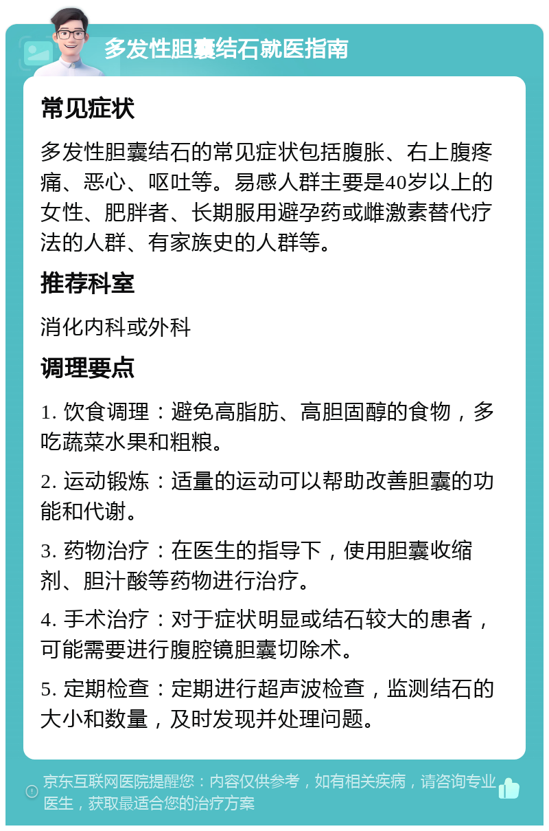 多发性胆囊结石就医指南 常见症状 多发性胆囊结石的常见症状包括腹胀、右上腹疼痛、恶心、呕吐等。易感人群主要是40岁以上的女性、肥胖者、长期服用避孕药或雌激素替代疗法的人群、有家族史的人群等。 推荐科室 消化内科或外科 调理要点 1. 饮食调理：避免高脂肪、高胆固醇的食物，多吃蔬菜水果和粗粮。 2. 运动锻炼：适量的运动可以帮助改善胆囊的功能和代谢。 3. 药物治疗：在医生的指导下，使用胆囊收缩剂、胆汁酸等药物进行治疗。 4. 手术治疗：对于症状明显或结石较大的患者，可能需要进行腹腔镜胆囊切除术。 5. 定期检查：定期进行超声波检查，监测结石的大小和数量，及时发现并处理问题。