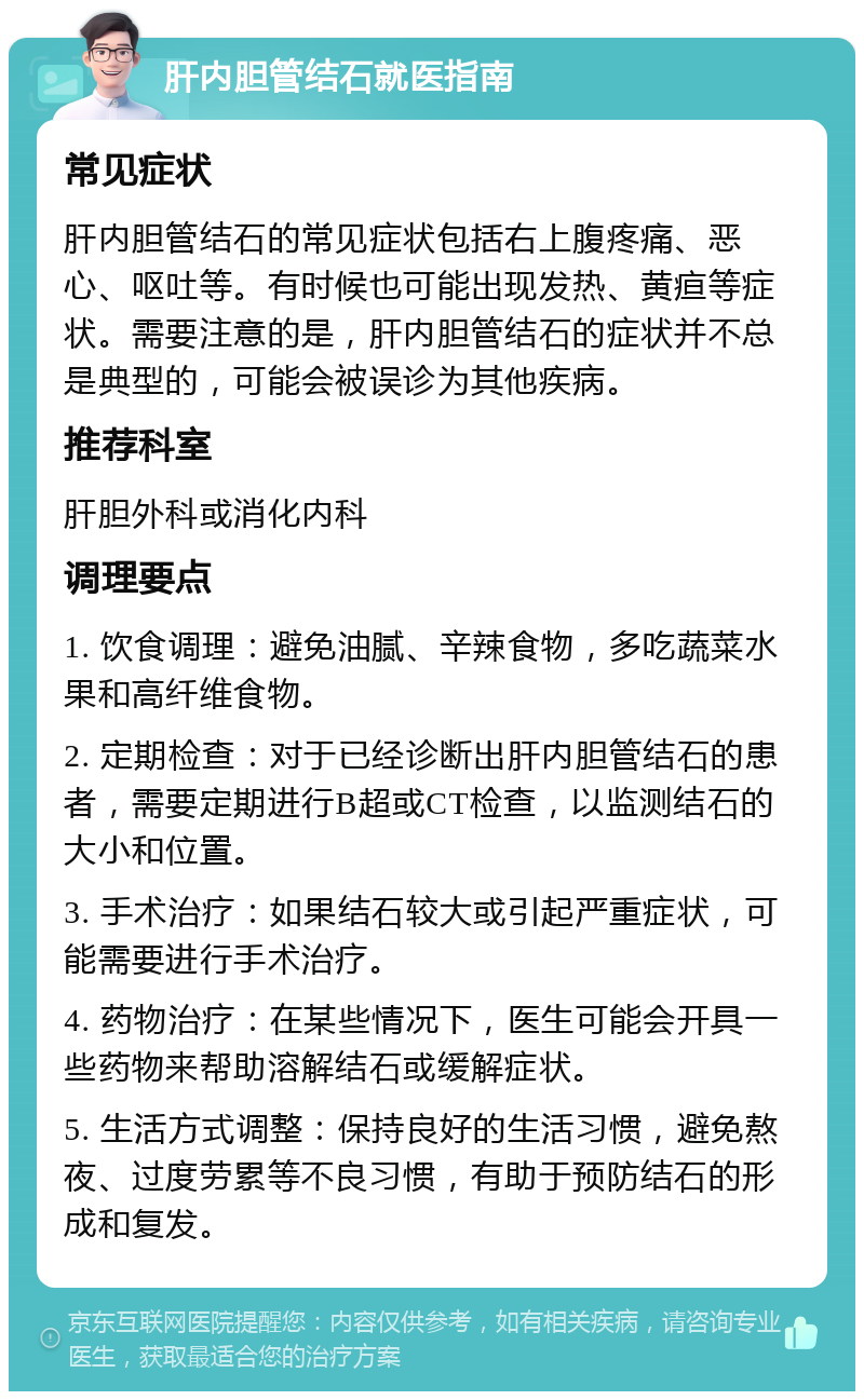 肝内胆管结石就医指南 常见症状 肝内胆管结石的常见症状包括右上腹疼痛、恶心、呕吐等。有时候也可能出现发热、黄疸等症状。需要注意的是，肝内胆管结石的症状并不总是典型的，可能会被误诊为其他疾病。 推荐科室 肝胆外科或消化内科 调理要点 1. 饮食调理：避免油腻、辛辣食物，多吃蔬菜水果和高纤维食物。 2. 定期检查：对于已经诊断出肝内胆管结石的患者，需要定期进行B超或CT检查，以监测结石的大小和位置。 3. 手术治疗：如果结石较大或引起严重症状，可能需要进行手术治疗。 4. 药物治疗：在某些情况下，医生可能会开具一些药物来帮助溶解结石或缓解症状。 5. 生活方式调整：保持良好的生活习惯，避免熬夜、过度劳累等不良习惯，有助于预防结石的形成和复发。