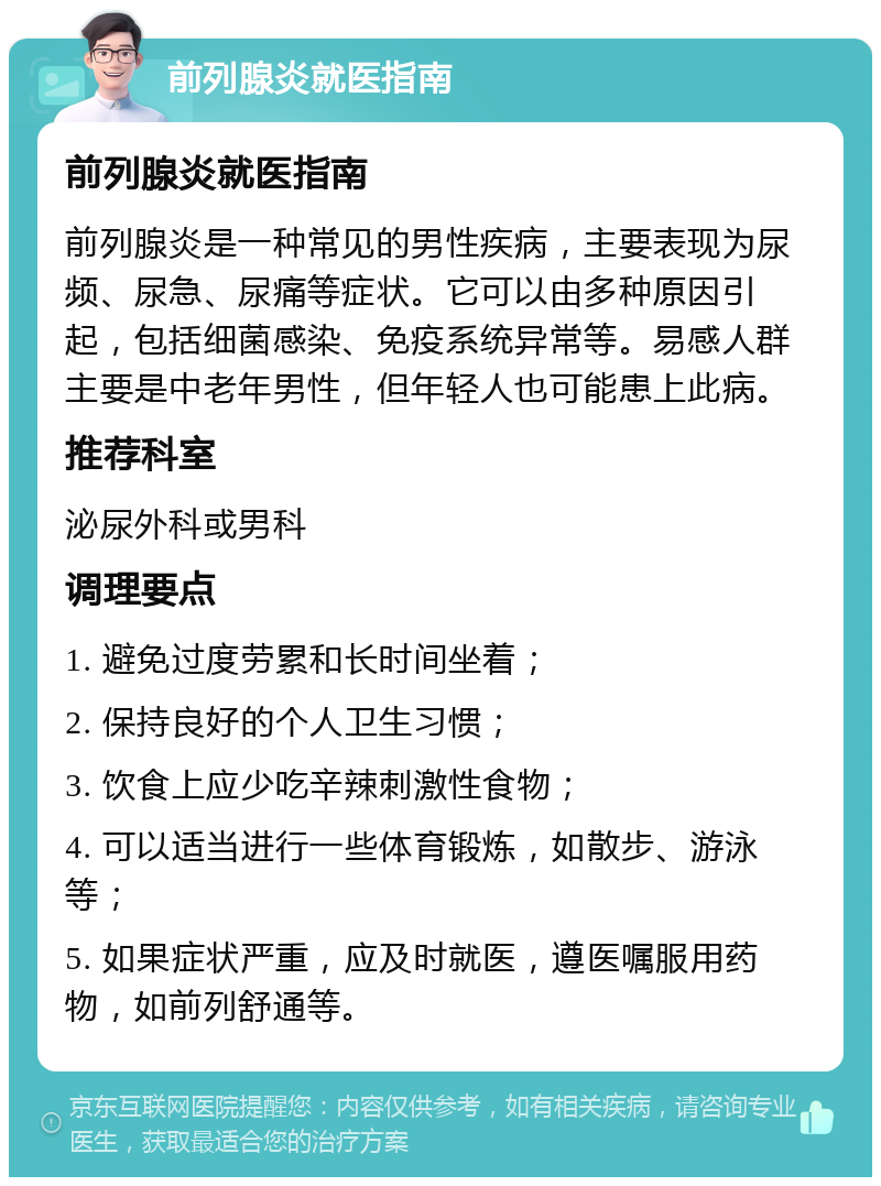 前列腺炎就医指南 前列腺炎就医指南 前列腺炎是一种常见的男性疾病，主要表现为尿频、尿急、尿痛等症状。它可以由多种原因引起，包括细菌感染、免疫系统异常等。易感人群主要是中老年男性，但年轻人也可能患上此病。 推荐科室 泌尿外科或男科 调理要点 1. 避免过度劳累和长时间坐着； 2. 保持良好的个人卫生习惯； 3. 饮食上应少吃辛辣刺激性食物； 4. 可以适当进行一些体育锻炼，如散步、游泳等； 5. 如果症状严重，应及时就医，遵医嘱服用药物，如前列舒通等。