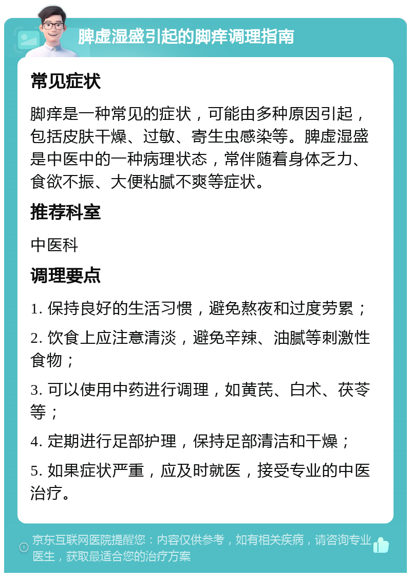 脾虚湿盛引起的脚痒调理指南 常见症状 脚痒是一种常见的症状，可能由多种原因引起，包括皮肤干燥、过敏、寄生虫感染等。脾虚湿盛是中医中的一种病理状态，常伴随着身体乏力、食欲不振、大便粘腻不爽等症状。 推荐科室 中医科 调理要点 1. 保持良好的生活习惯，避免熬夜和过度劳累； 2. 饮食上应注意清淡，避免辛辣、油腻等刺激性食物； 3. 可以使用中药进行调理，如黄芪、白术、茯苓等； 4. 定期进行足部护理，保持足部清洁和干燥； 5. 如果症状严重，应及时就医，接受专业的中医治疗。