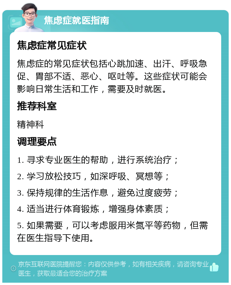 焦虑症就医指南 焦虑症常见症状 焦虑症的常见症状包括心跳加速、出汗、呼吸急促、胃部不适、恶心、呕吐等。这些症状可能会影响日常生活和工作，需要及时就医。 推荐科室 精神科 调理要点 1. 寻求专业医生的帮助，进行系统治疗； 2. 学习放松技巧，如深呼吸、冥想等； 3. 保持规律的生活作息，避免过度疲劳； 4. 适当进行体育锻炼，增强身体素质； 5. 如果需要，可以考虑服用米氮平等药物，但需在医生指导下使用。