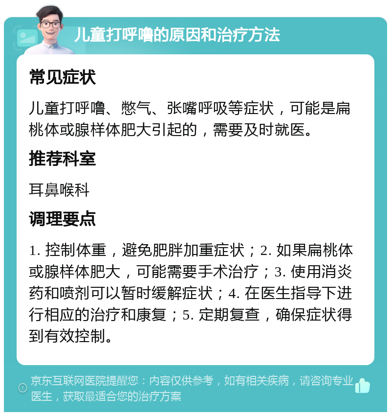 儿童打呼噜的原因和治疗方法 常见症状 儿童打呼噜、憋气、张嘴呼吸等症状，可能是扁桃体或腺样体肥大引起的，需要及时就医。 推荐科室 耳鼻喉科 调理要点 1. 控制体重，避免肥胖加重症状；2. 如果扁桃体或腺样体肥大，可能需要手术治疗；3. 使用消炎药和喷剂可以暂时缓解症状；4. 在医生指导下进行相应的治疗和康复；5. 定期复查，确保症状得到有效控制。