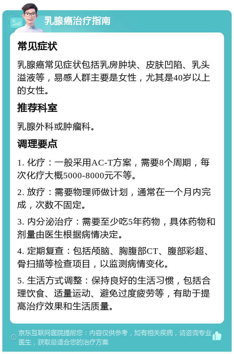 乳腺癌治疗指南 常见症状 乳腺癌常见症状包括乳房肿块、皮肤凹陷、乳头溢液等，易感人群主要是女性，尤其是40岁以上的女性。 推荐科室 乳腺外科或肿瘤科。 调理要点 1. 化疗：一般采用AC-T方案，需要8个周期，每次化疗大概5000-8000元不等。 2. 放疗：需要物理师做计划，通常在一个月内完成，次数不固定。 3. 内分泌治疗：需要至少吃5年药物，具体药物和剂量由医生根据病情决定。 4. 定期复查：包括颅脑、胸腹部CT、腹部彩超、骨扫描等检查项目，以监测病情变化。 5. 生活方式调整：保持良好的生活习惯，包括合理饮食、适量运动、避免过度疲劳等，有助于提高治疗效果和生活质量。