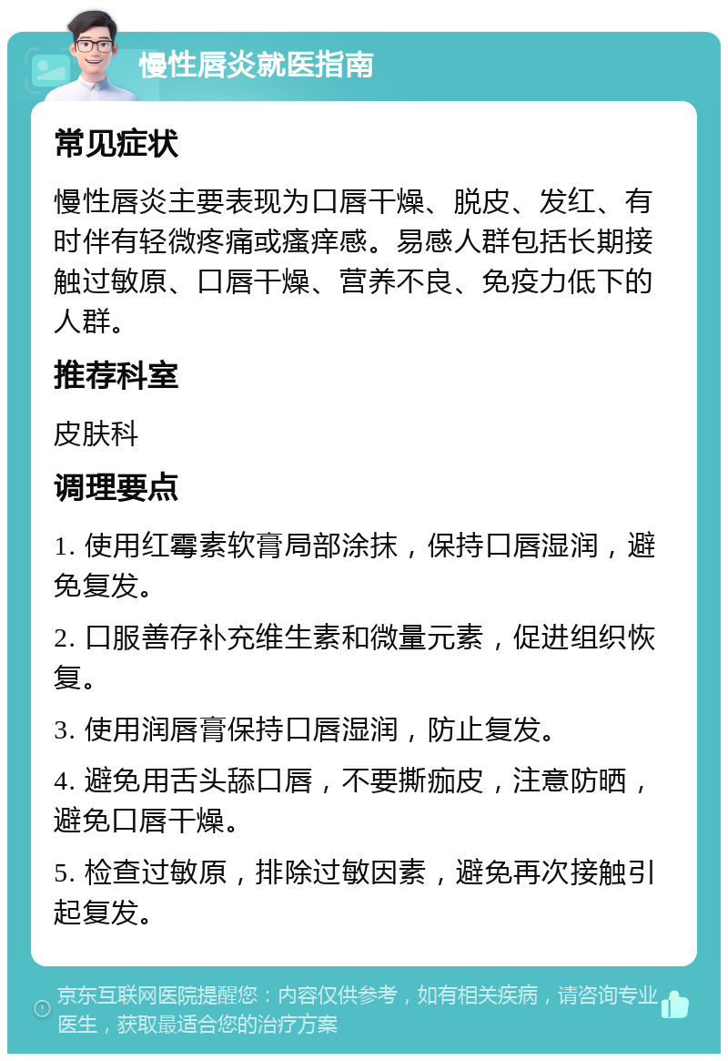 慢性唇炎就医指南 常见症状 慢性唇炎主要表现为口唇干燥、脱皮、发红、有时伴有轻微疼痛或瘙痒感。易感人群包括长期接触过敏原、口唇干燥、营养不良、免疫力低下的人群。 推荐科室 皮肤科 调理要点 1. 使用红霉素软膏局部涂抹，保持口唇湿润，避免复发。 2. 口服善存补充维生素和微量元素，促进组织恢复。 3. 使用润唇膏保持口唇湿润，防止复发。 4. 避免用舌头舔口唇，不要撕痂皮，注意防晒，避免口唇干燥。 5. 检查过敏原，排除过敏因素，避免再次接触引起复发。