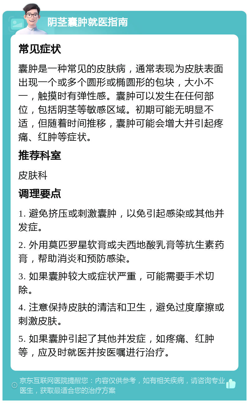 阴茎囊肿就医指南 常见症状 囊肿是一种常见的皮肤病，通常表现为皮肤表面出现一个或多个圆形或椭圆形的包块，大小不一，触摸时有弹性感。囊肿可以发生在任何部位，包括阴茎等敏感区域。初期可能无明显不适，但随着时间推移，囊肿可能会增大并引起疼痛、红肿等症状。 推荐科室 皮肤科 调理要点 1. 避免挤压或刺激囊肿，以免引起感染或其他并发症。 2. 外用莫匹罗星软膏或夫西地酸乳膏等抗生素药膏，帮助消炎和预防感染。 3. 如果囊肿较大或症状严重，可能需要手术切除。 4. 注意保持皮肤的清洁和卫生，避免过度摩擦或刺激皮肤。 5. 如果囊肿引起了其他并发症，如疼痛、红肿等，应及时就医并按医嘱进行治疗。