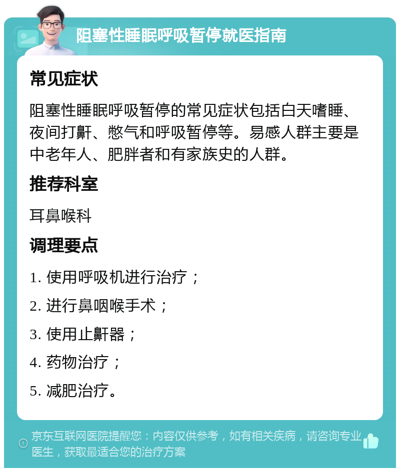 阻塞性睡眠呼吸暂停就医指南 常见症状 阻塞性睡眠呼吸暂停的常见症状包括白天嗜睡、夜间打鼾、憋气和呼吸暂停等。易感人群主要是中老年人、肥胖者和有家族史的人群。 推荐科室 耳鼻喉科 调理要点 1. 使用呼吸机进行治疗； 2. 进行鼻咽喉手术； 3. 使用止鼾器； 4. 药物治疗； 5. 减肥治疗。