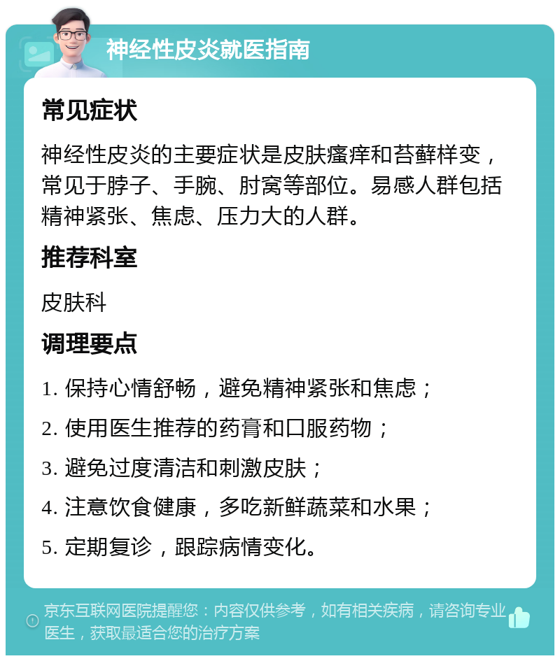 神经性皮炎就医指南 常见症状 神经性皮炎的主要症状是皮肤瘙痒和苔藓样变，常见于脖子、手腕、肘窝等部位。易感人群包括精神紧张、焦虑、压力大的人群。 推荐科室 皮肤科 调理要点 1. 保持心情舒畅，避免精神紧张和焦虑； 2. 使用医生推荐的药膏和口服药物； 3. 避免过度清洁和刺激皮肤； 4. 注意饮食健康，多吃新鲜蔬菜和水果； 5. 定期复诊，跟踪病情变化。