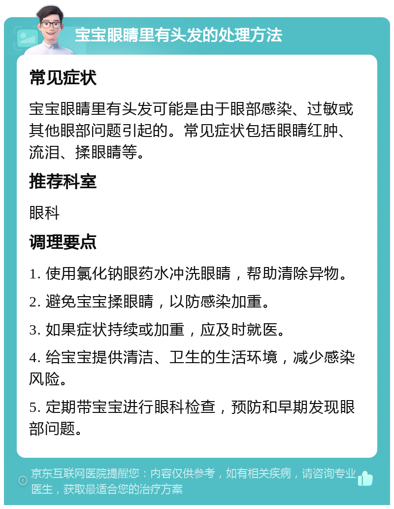 宝宝眼睛里有头发的处理方法 常见症状 宝宝眼睛里有头发可能是由于眼部感染、过敏或其他眼部问题引起的。常见症状包括眼睛红肿、流泪、揉眼睛等。 推荐科室 眼科 调理要点 1. 使用氯化钠眼药水冲洗眼睛，帮助清除异物。 2. 避免宝宝揉眼睛，以防感染加重。 3. 如果症状持续或加重，应及时就医。 4. 给宝宝提供清洁、卫生的生活环境，减少感染风险。 5. 定期带宝宝进行眼科检查，预防和早期发现眼部问题。