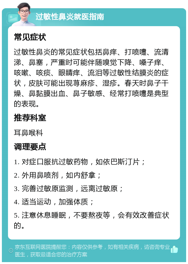 过敏性鼻炎就医指南 常见症状 过敏性鼻炎的常见症状包括鼻痒、打喷嚏、流清涕、鼻塞，严重时可能伴随嗅觉下降、嗓子痒、咳嗽、咳痰、眼睛痒、流泪等过敏性结膜炎的症状，皮肤可能出现荨麻疹、湿疹。春天时鼻子干燥、鼻黏膜出血、鼻子敏感、经常打喷嚏是典型的表现。 推荐科室 耳鼻喉科 调理要点 1. 对症口服抗过敏药物，如依巴斯汀片； 2. 外用鼻喷剂，如内舒拿； 3. 完善过敏原监测，远离过敏原； 4. 适当运动，加强体质； 5. 注意休息睡眠，不要熬夜等，会有效改善症状的。