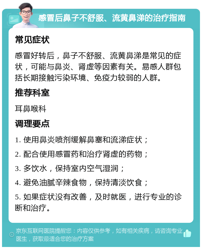 感冒后鼻子不舒服、流黄鼻涕的治疗指南 常见症状 感冒好转后，鼻子不舒服、流黄鼻涕是常见的症状，可能与鼻炎、肾虚等因素有关。易感人群包括长期接触污染环境、免疫力较弱的人群。 推荐科室 耳鼻喉科 调理要点 1. 使用鼻炎喷剂缓解鼻塞和流涕症状； 2. 配合使用感冒药和治疗肾虚的药物； 3. 多饮水，保持室内空气湿润； 4. 避免油腻辛辣食物，保持清淡饮食； 5. 如果症状没有改善，及时就医，进行专业的诊断和治疗。