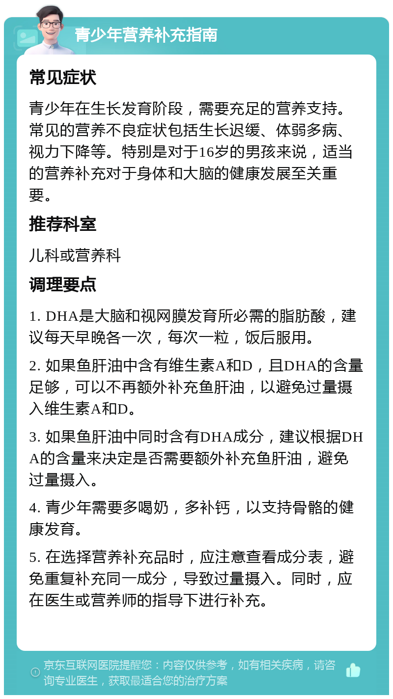 青少年营养补充指南 常见症状 青少年在生长发育阶段，需要充足的营养支持。常见的营养不良症状包括生长迟缓、体弱多病、视力下降等。特别是对于16岁的男孩来说，适当的营养补充对于身体和大脑的健康发展至关重要。 推荐科室 儿科或营养科 调理要点 1. DHA是大脑和视网膜发育所必需的脂肪酸，建议每天早晚各一次，每次一粒，饭后服用。 2. 如果鱼肝油中含有维生素A和D，且DHA的含量足够，可以不再额外补充鱼肝油，以避免过量摄入维生素A和D。 3. 如果鱼肝油中同时含有DHA成分，建议根据DHA的含量来决定是否需要额外补充鱼肝油，避免过量摄入。 4. 青少年需要多喝奶，多补钙，以支持骨骼的健康发育。 5. 在选择营养补充品时，应注意查看成分表，避免重复补充同一成分，导致过量摄入。同时，应在医生或营养师的指导下进行补充。