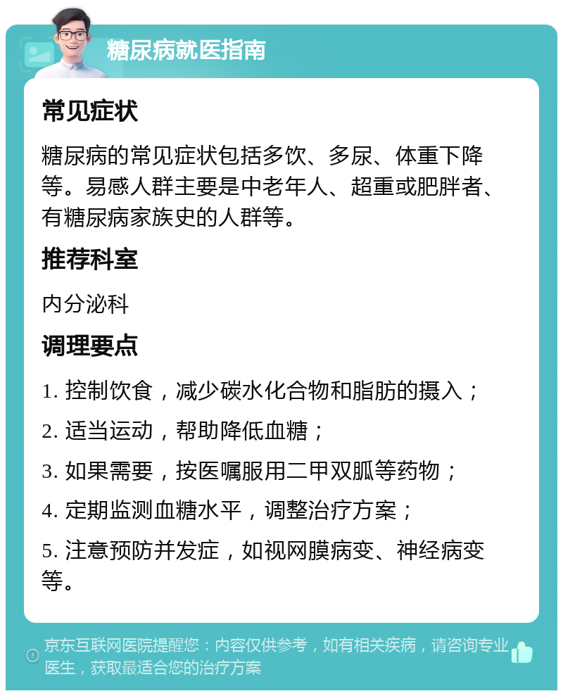 糖尿病就医指南 常见症状 糖尿病的常见症状包括多饮、多尿、体重下降等。易感人群主要是中老年人、超重或肥胖者、有糖尿病家族史的人群等。 推荐科室 内分泌科 调理要点 1. 控制饮食，减少碳水化合物和脂肪的摄入； 2. 适当运动，帮助降低血糖； 3. 如果需要，按医嘱服用二甲双胍等药物； 4. 定期监测血糖水平，调整治疗方案； 5. 注意预防并发症，如视网膜病变、神经病变等。