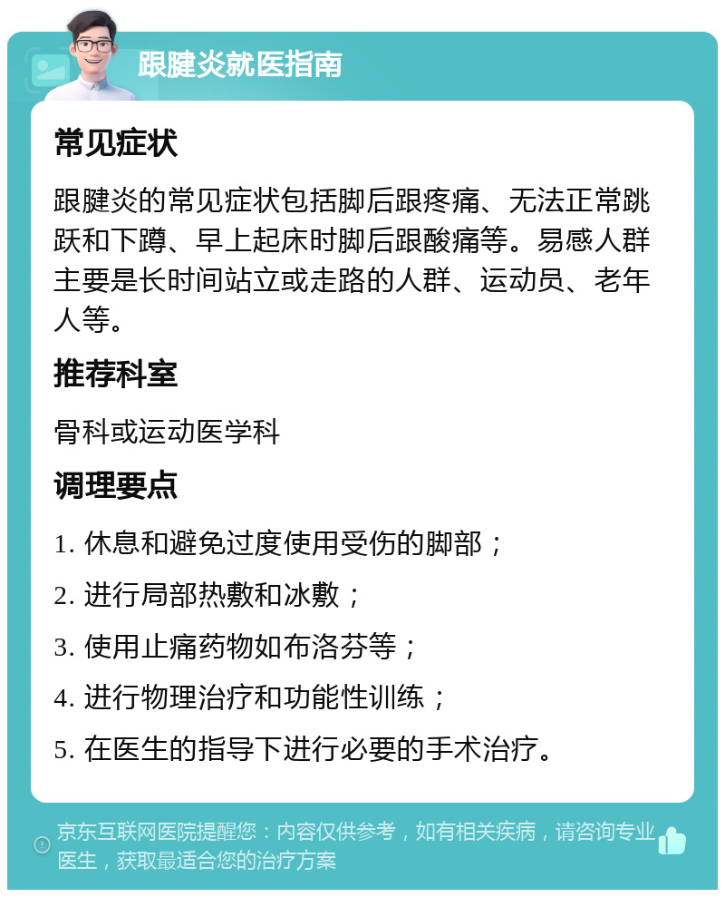 跟腱炎就医指南 常见症状 跟腱炎的常见症状包括脚后跟疼痛、无法正常跳跃和下蹲、早上起床时脚后跟酸痛等。易感人群主要是长时间站立或走路的人群、运动员、老年人等。 推荐科室 骨科或运动医学科 调理要点 1. 休息和避免过度使用受伤的脚部； 2. 进行局部热敷和冰敷； 3. 使用止痛药物如布洛芬等； 4. 进行物理治疗和功能性训练； 5. 在医生的指导下进行必要的手术治疗。