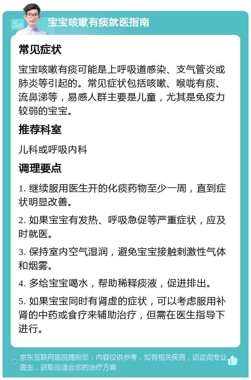 宝宝咳嗽有痰就医指南 常见症状 宝宝咳嗽有痰可能是上呼吸道感染、支气管炎或肺炎等引起的。常见症状包括咳嗽、喉咙有痰、流鼻涕等，易感人群主要是儿童，尤其是免疫力较弱的宝宝。 推荐科室 儿科或呼吸内科 调理要点 1. 继续服用医生开的化痰药物至少一周，直到症状明显改善。 2. 如果宝宝有发热、呼吸急促等严重症状，应及时就医。 3. 保持室内空气湿润，避免宝宝接触刺激性气体和烟雾。 4. 多给宝宝喝水，帮助稀释痰液，促进排出。 5. 如果宝宝同时有肾虚的症状，可以考虑服用补肾的中药或食疗来辅助治疗，但需在医生指导下进行。