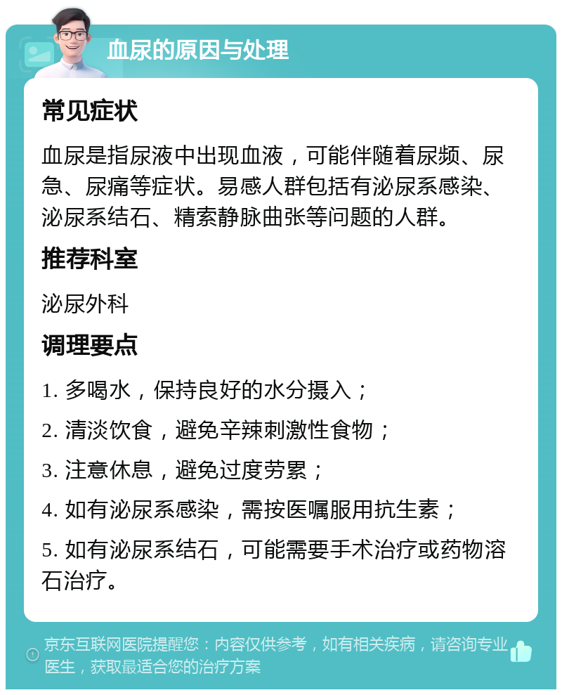 血尿的原因与处理 常见症状 血尿是指尿液中出现血液，可能伴随着尿频、尿急、尿痛等症状。易感人群包括有泌尿系感染、泌尿系结石、精索静脉曲张等问题的人群。 推荐科室 泌尿外科 调理要点 1. 多喝水，保持良好的水分摄入； 2. 清淡饮食，避免辛辣刺激性食物； 3. 注意休息，避免过度劳累； 4. 如有泌尿系感染，需按医嘱服用抗生素； 5. 如有泌尿系结石，可能需要手术治疗或药物溶石治疗。