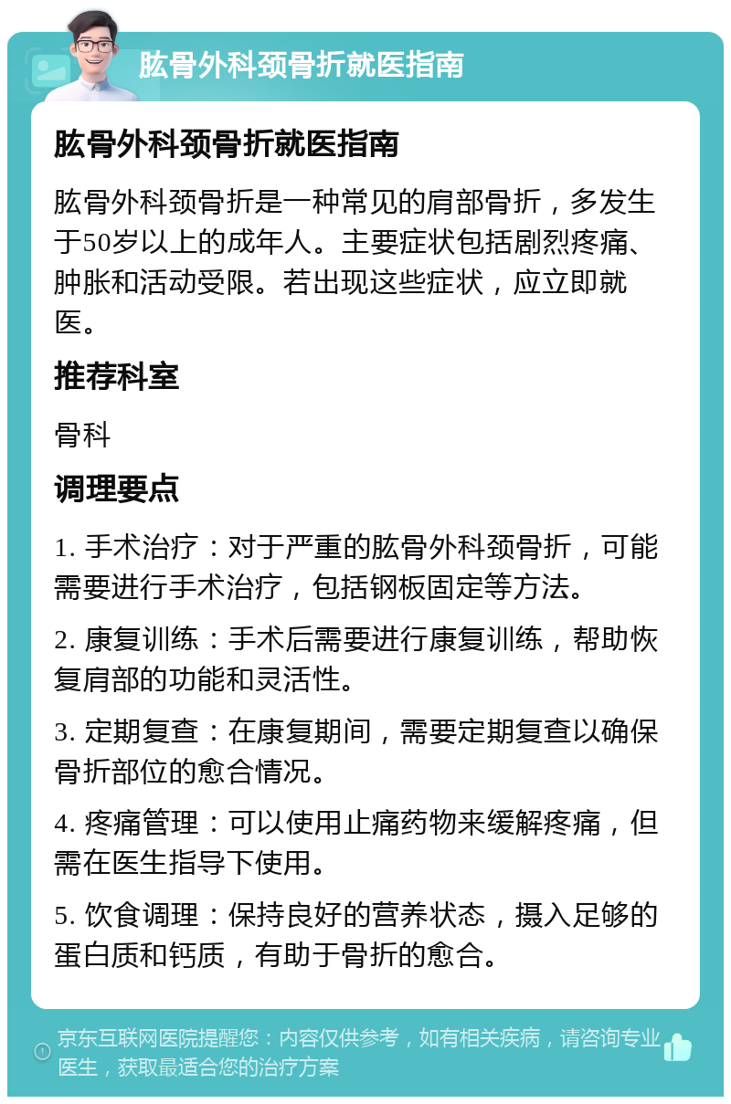 肱骨外科颈骨折就医指南 肱骨外科颈骨折就医指南 肱骨外科颈骨折是一种常见的肩部骨折，多发生于50岁以上的成年人。主要症状包括剧烈疼痛、肿胀和活动受限。若出现这些症状，应立即就医。 推荐科室 骨科 调理要点 1. 手术治疗：对于严重的肱骨外科颈骨折，可能需要进行手术治疗，包括钢板固定等方法。 2. 康复训练：手术后需要进行康复训练，帮助恢复肩部的功能和灵活性。 3. 定期复查：在康复期间，需要定期复查以确保骨折部位的愈合情况。 4. 疼痛管理：可以使用止痛药物来缓解疼痛，但需在医生指导下使用。 5. 饮食调理：保持良好的营养状态，摄入足够的蛋白质和钙质，有助于骨折的愈合。