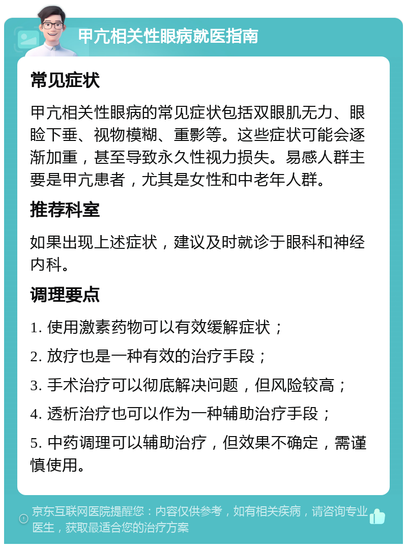 甲亢相关性眼病就医指南 常见症状 甲亢相关性眼病的常见症状包括双眼肌无力、眼睑下垂、视物模糊、重影等。这些症状可能会逐渐加重，甚至导致永久性视力损失。易感人群主要是甲亢患者，尤其是女性和中老年人群。 推荐科室 如果出现上述症状，建议及时就诊于眼科和神经内科。 调理要点 1. 使用激素药物可以有效缓解症状； 2. 放疗也是一种有效的治疗手段； 3. 手术治疗可以彻底解决问题，但风险较高； 4. 透析治疗也可以作为一种辅助治疗手段； 5. 中药调理可以辅助治疗，但效果不确定，需谨慎使用。