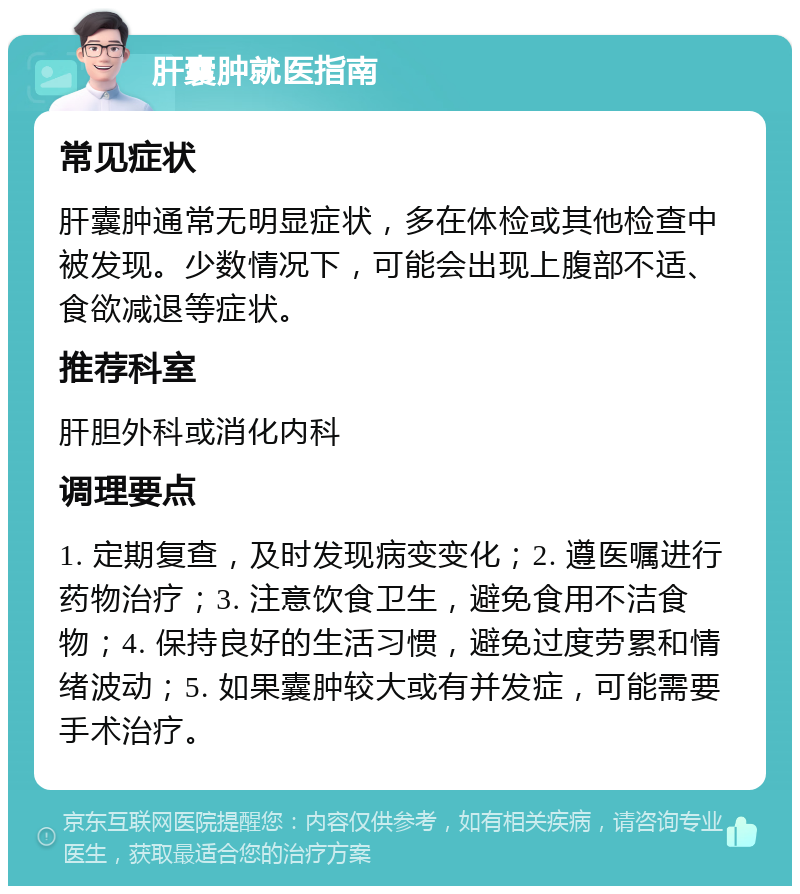 肝囊肿就医指南 常见症状 肝囊肿通常无明显症状，多在体检或其他检查中被发现。少数情况下，可能会出现上腹部不适、食欲减退等症状。 推荐科室 肝胆外科或消化内科 调理要点 1. 定期复查，及时发现病变变化；2. 遵医嘱进行药物治疗；3. 注意饮食卫生，避免食用不洁食物；4. 保持良好的生活习惯，避免过度劳累和情绪波动；5. 如果囊肿较大或有并发症，可能需要手术治疗。