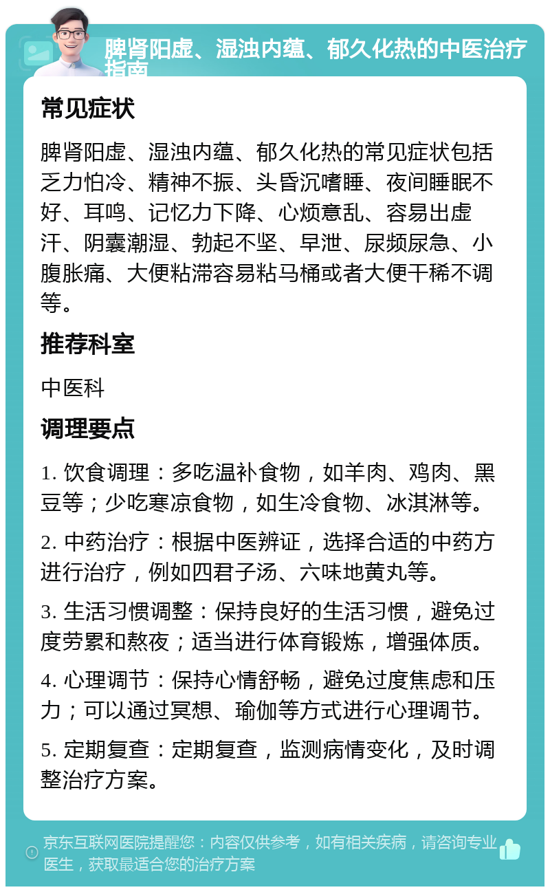 脾肾阳虚、湿浊内蕴、郁久化热的中医治疗指南 常见症状 脾肾阳虚、湿浊内蕴、郁久化热的常见症状包括乏力怕冷、精神不振、头昏沉嗜睡、夜间睡眠不好、耳鸣、记忆力下降、心烦意乱、容易出虚汗、阴囊潮湿、勃起不坚、早泄、尿频尿急、小腹胀痛、大便粘滞容易粘马桶或者大便干稀不调等。 推荐科室 中医科 调理要点 1. 饮食调理：多吃温补食物，如羊肉、鸡肉、黑豆等；少吃寒凉食物，如生冷食物、冰淇淋等。 2. 中药治疗：根据中医辨证，选择合适的中药方进行治疗，例如四君子汤、六味地黄丸等。 3. 生活习惯调整：保持良好的生活习惯，避免过度劳累和熬夜；适当进行体育锻炼，增强体质。 4. 心理调节：保持心情舒畅，避免过度焦虑和压力；可以通过冥想、瑜伽等方式进行心理调节。 5. 定期复查：定期复查，监测病情变化，及时调整治疗方案。