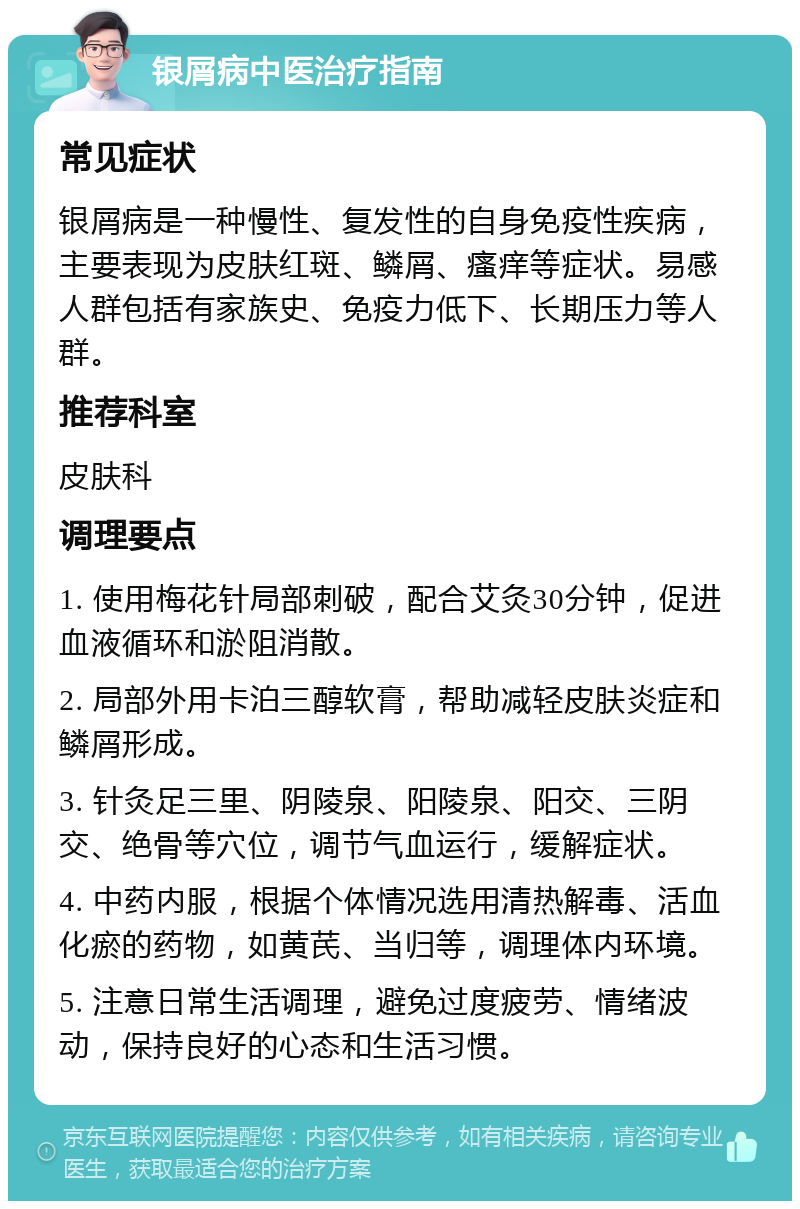 银屑病中医治疗指南 常见症状 银屑病是一种慢性、复发性的自身免疫性疾病，主要表现为皮肤红斑、鳞屑、瘙痒等症状。易感人群包括有家族史、免疫力低下、长期压力等人群。 推荐科室 皮肤科 调理要点 1. 使用梅花针局部刺破，配合艾灸30分钟，促进血液循环和淤阻消散。 2. 局部外用卡泊三醇软膏，帮助减轻皮肤炎症和鳞屑形成。 3. 针灸足三里、阴陵泉、阳陵泉、阳交、三阴交、绝骨等穴位，调节气血运行，缓解症状。 4. 中药内服，根据个体情况选用清热解毒、活血化瘀的药物，如黄芪、当归等，调理体内环境。 5. 注意日常生活调理，避免过度疲劳、情绪波动，保持良好的心态和生活习惯。