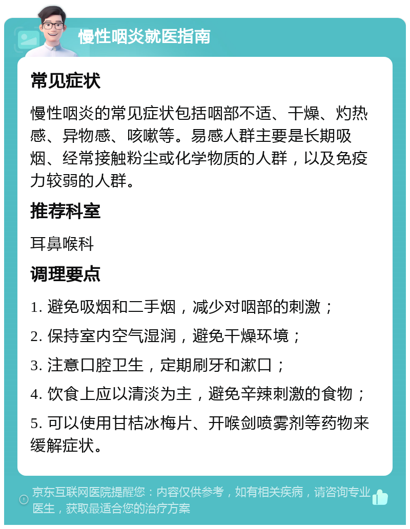 慢性咽炎就医指南 常见症状 慢性咽炎的常见症状包括咽部不适、干燥、灼热感、异物感、咳嗽等。易感人群主要是长期吸烟、经常接触粉尘或化学物质的人群，以及免疫力较弱的人群。 推荐科室 耳鼻喉科 调理要点 1. 避免吸烟和二手烟，减少对咽部的刺激； 2. 保持室内空气湿润，避免干燥环境； 3. 注意口腔卫生，定期刷牙和漱口； 4. 饮食上应以清淡为主，避免辛辣刺激的食物； 5. 可以使用甘桔冰梅片、开喉剑喷雾剂等药物来缓解症状。