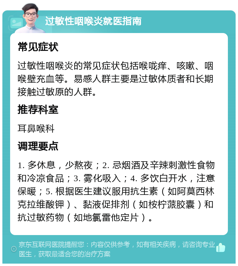 过敏性咽喉炎就医指南 常见症状 过敏性咽喉炎的常见症状包括喉咙痒、咳嗽、咽喉壁充血等。易感人群主要是过敏体质者和长期接触过敏原的人群。 推荐科室 耳鼻喉科 调理要点 1. 多休息，少熬夜；2. 忌烟酒及辛辣刺激性食物和冷凉食品；3. 雾化吸入；4. 多饮白开水，注意保暖；5. 根据医生建议服用抗生素（如阿莫西林克拉维酸钾）、黏液促排剂（如桉柠蒎胶囊）和抗过敏药物（如地氯雷他定片）。