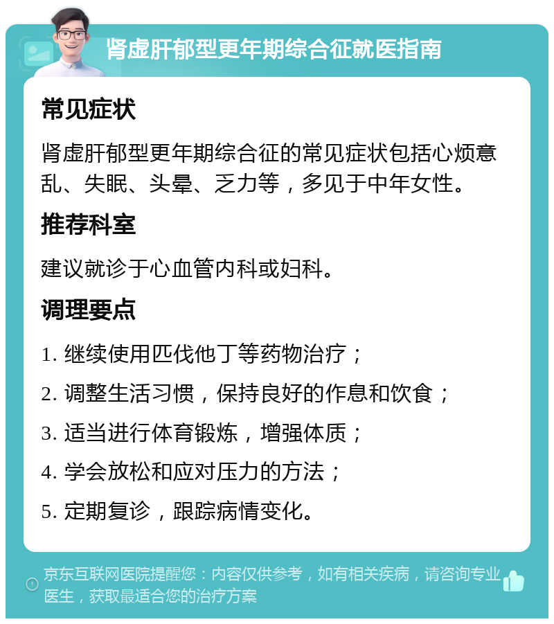 肾虚肝郁型更年期综合征就医指南 常见症状 肾虚肝郁型更年期综合征的常见症状包括心烦意乱、失眠、头晕、乏力等，多见于中年女性。 推荐科室 建议就诊于心血管内科或妇科。 调理要点 1. 继续使用匹伐他丁等药物治疗； 2. 调整生活习惯，保持良好的作息和饮食； 3. 适当进行体育锻炼，增强体质； 4. 学会放松和应对压力的方法； 5. 定期复诊，跟踪病情变化。