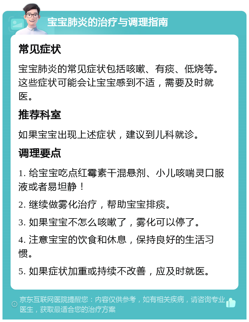 宝宝肺炎的治疗与调理指南 常见症状 宝宝肺炎的常见症状包括咳嗽、有痰、低烧等。这些症状可能会让宝宝感到不适，需要及时就医。 推荐科室 如果宝宝出现上述症状，建议到儿科就诊。 调理要点 1. 给宝宝吃点红霉素干混悬剂、小儿咳喘灵口服液或者易坦静！ 2. 继续做雾化治疗，帮助宝宝排痰。 3. 如果宝宝不怎么咳嗽了，雾化可以停了。 4. 注意宝宝的饮食和休息，保持良好的生活习惯。 5. 如果症状加重或持续不改善，应及时就医。