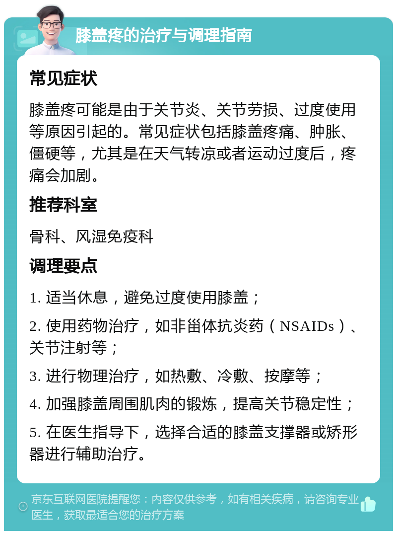 膝盖疼的治疗与调理指南 常见症状 膝盖疼可能是由于关节炎、关节劳损、过度使用等原因引起的。常见症状包括膝盖疼痛、肿胀、僵硬等，尤其是在天气转凉或者运动过度后，疼痛会加剧。 推荐科室 骨科、风湿免疫科 调理要点 1. 适当休息，避免过度使用膝盖； 2. 使用药物治疗，如非甾体抗炎药（NSAIDs）、关节注射等； 3. 进行物理治疗，如热敷、冷敷、按摩等； 4. 加强膝盖周围肌肉的锻炼，提高关节稳定性； 5. 在医生指导下，选择合适的膝盖支撑器或矫形器进行辅助治疗。