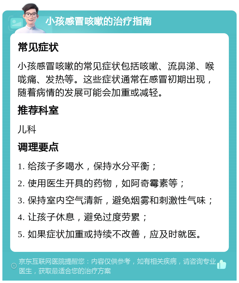 小孩感冒咳嗽的治疗指南 常见症状 小孩感冒咳嗽的常见症状包括咳嗽、流鼻涕、喉咙痛、发热等。这些症状通常在感冒初期出现，随着病情的发展可能会加重或减轻。 推荐科室 儿科 调理要点 1. 给孩子多喝水，保持水分平衡； 2. 使用医生开具的药物，如阿奇霉素等； 3. 保持室内空气清新，避免烟雾和刺激性气味； 4. 让孩子休息，避免过度劳累； 5. 如果症状加重或持续不改善，应及时就医。