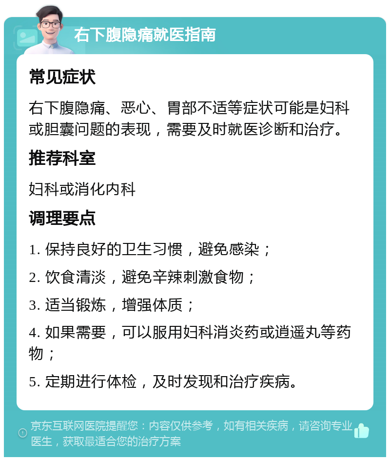 右下腹隐痛就医指南 常见症状 右下腹隐痛、恶心、胃部不适等症状可能是妇科或胆囊问题的表现，需要及时就医诊断和治疗。 推荐科室 妇科或消化内科 调理要点 1. 保持良好的卫生习惯，避免感染； 2. 饮食清淡，避免辛辣刺激食物； 3. 适当锻炼，增强体质； 4. 如果需要，可以服用妇科消炎药或逍遥丸等药物； 5. 定期进行体检，及时发现和治疗疾病。