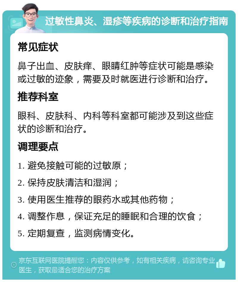 过敏性鼻炎、湿疹等疾病的诊断和治疗指南 常见症状 鼻子出血、皮肤痒、眼睛红肿等症状可能是感染或过敏的迹象，需要及时就医进行诊断和治疗。 推荐科室 眼科、皮肤科、内科等科室都可能涉及到这些症状的诊断和治疗。 调理要点 1. 避免接触可能的过敏原； 2. 保持皮肤清洁和湿润； 3. 使用医生推荐的眼药水或其他药物； 4. 调整作息，保证充足的睡眠和合理的饮食； 5. 定期复查，监测病情变化。