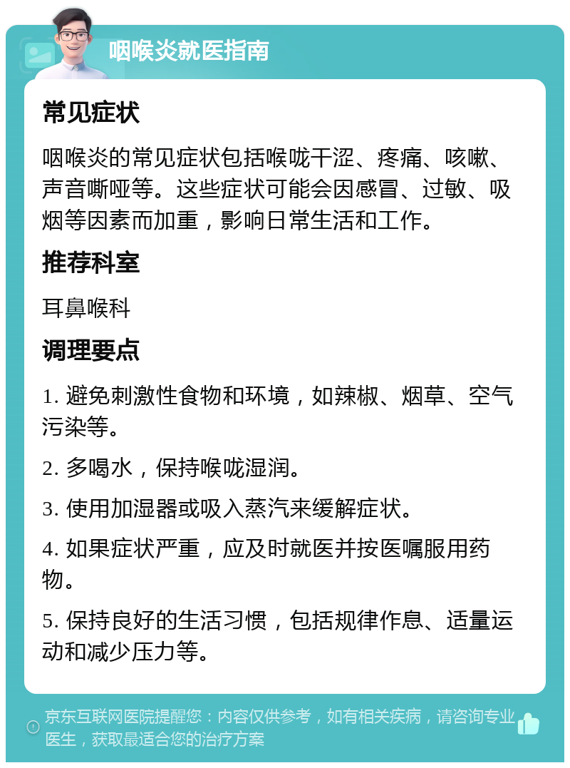 咽喉炎就医指南 常见症状 咽喉炎的常见症状包括喉咙干涩、疼痛、咳嗽、声音嘶哑等。这些症状可能会因感冒、过敏、吸烟等因素而加重，影响日常生活和工作。 推荐科室 耳鼻喉科 调理要点 1. 避免刺激性食物和环境，如辣椒、烟草、空气污染等。 2. 多喝水，保持喉咙湿润。 3. 使用加湿器或吸入蒸汽来缓解症状。 4. 如果症状严重，应及时就医并按医嘱服用药物。 5. 保持良好的生活习惯，包括规律作息、适量运动和减少压力等。