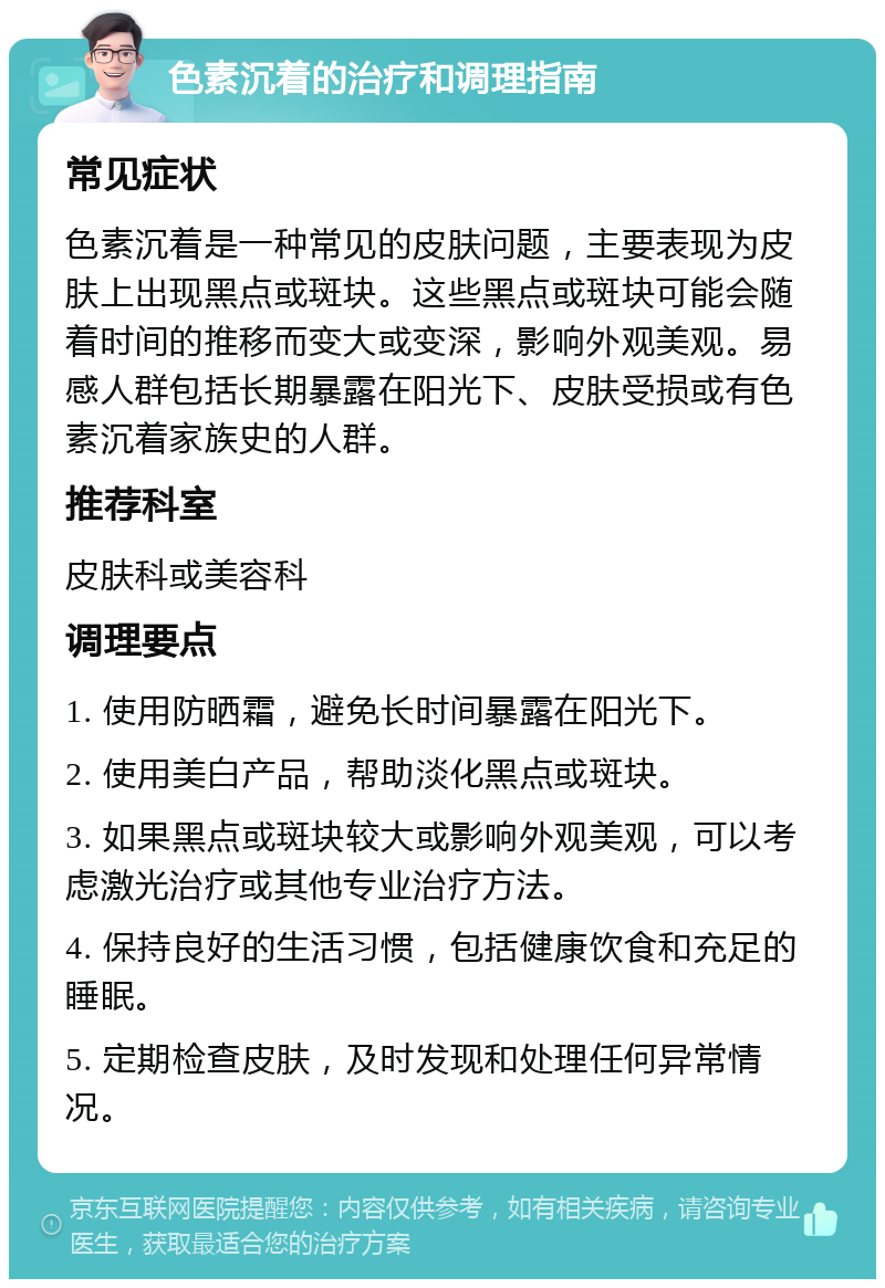 色素沉着的治疗和调理指南 常见症状 色素沉着是一种常见的皮肤问题，主要表现为皮肤上出现黑点或斑块。这些黑点或斑块可能会随着时间的推移而变大或变深，影响外观美观。易感人群包括长期暴露在阳光下、皮肤受损或有色素沉着家族史的人群。 推荐科室 皮肤科或美容科 调理要点 1. 使用防晒霜，避免长时间暴露在阳光下。 2. 使用美白产品，帮助淡化黑点或斑块。 3. 如果黑点或斑块较大或影响外观美观，可以考虑激光治疗或其他专业治疗方法。 4. 保持良好的生活习惯，包括健康饮食和充足的睡眠。 5. 定期检查皮肤，及时发现和处理任何异常情况。