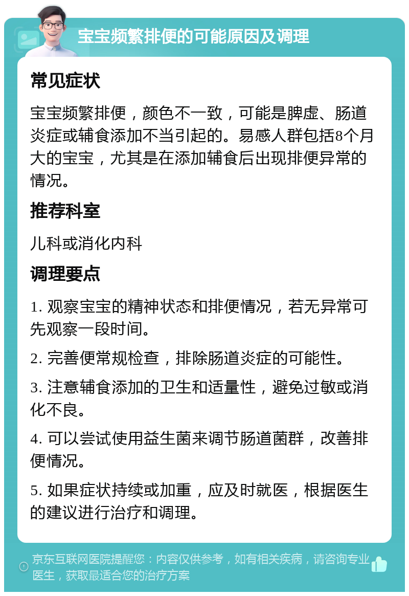 宝宝频繁排便的可能原因及调理 常见症状 宝宝频繁排便，颜色不一致，可能是脾虚、肠道炎症或辅食添加不当引起的。易感人群包括8个月大的宝宝，尤其是在添加辅食后出现排便异常的情况。 推荐科室 儿科或消化内科 调理要点 1. 观察宝宝的精神状态和排便情况，若无异常可先观察一段时间。 2. 完善便常规检查，排除肠道炎症的可能性。 3. 注意辅食添加的卫生和适量性，避免过敏或消化不良。 4. 可以尝试使用益生菌来调节肠道菌群，改善排便情况。 5. 如果症状持续或加重，应及时就医，根据医生的建议进行治疗和调理。