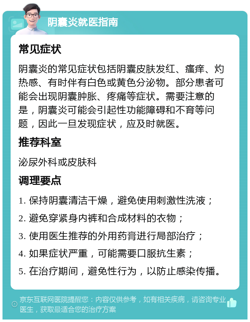 阴囊炎就医指南 常见症状 阴囊炎的常见症状包括阴囊皮肤发红、瘙痒、灼热感、有时伴有白色或黄色分泌物。部分患者可能会出现阴囊肿胀、疼痛等症状。需要注意的是，阴囊炎可能会引起性功能障碍和不育等问题，因此一旦发现症状，应及时就医。 推荐科室 泌尿外科或皮肤科 调理要点 1. 保持阴囊清洁干燥，避免使用刺激性洗液； 2. 避免穿紧身内裤和合成材料的衣物； 3. 使用医生推荐的外用药膏进行局部治疗； 4. 如果症状严重，可能需要口服抗生素； 5. 在治疗期间，避免性行为，以防止感染传播。