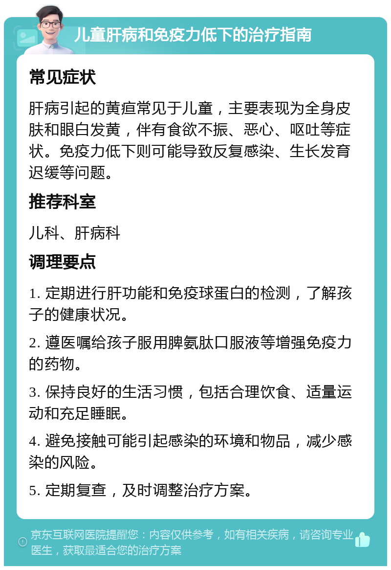 儿童肝病和免疫力低下的治疗指南 常见症状 肝病引起的黄疸常见于儿童，主要表现为全身皮肤和眼白发黄，伴有食欲不振、恶心、呕吐等症状。免疫力低下则可能导致反复感染、生长发育迟缓等问题。 推荐科室 儿科、肝病科 调理要点 1. 定期进行肝功能和免疫球蛋白的检测，了解孩子的健康状况。 2. 遵医嘱给孩子服用脾氨肽口服液等增强免疫力的药物。 3. 保持良好的生活习惯，包括合理饮食、适量运动和充足睡眠。 4. 避免接触可能引起感染的环境和物品，减少感染的风险。 5. 定期复查，及时调整治疗方案。