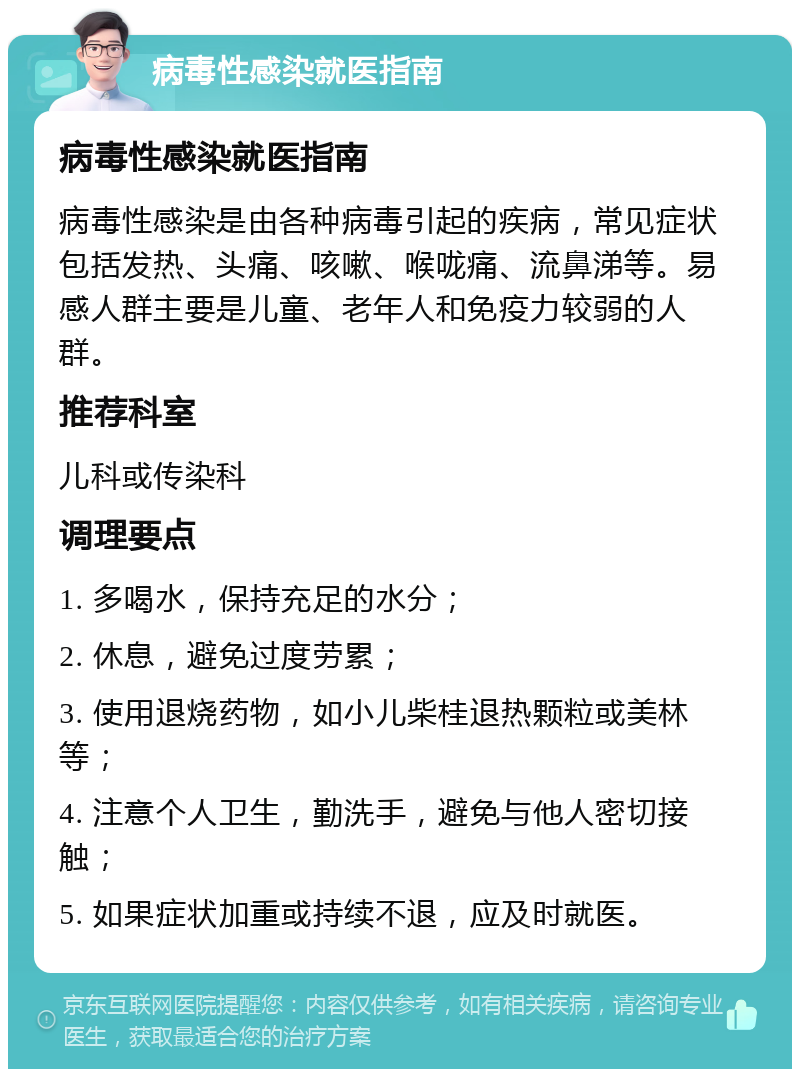 病毒性感染就医指南 病毒性感染就医指南 病毒性感染是由各种病毒引起的疾病，常见症状包括发热、头痛、咳嗽、喉咙痛、流鼻涕等。易感人群主要是儿童、老年人和免疫力较弱的人群。 推荐科室 儿科或传染科 调理要点 1. 多喝水，保持充足的水分； 2. 休息，避免过度劳累； 3. 使用退烧药物，如小儿柴桂退热颗粒或美林等； 4. 注意个人卫生，勤洗手，避免与他人密切接触； 5. 如果症状加重或持续不退，应及时就医。