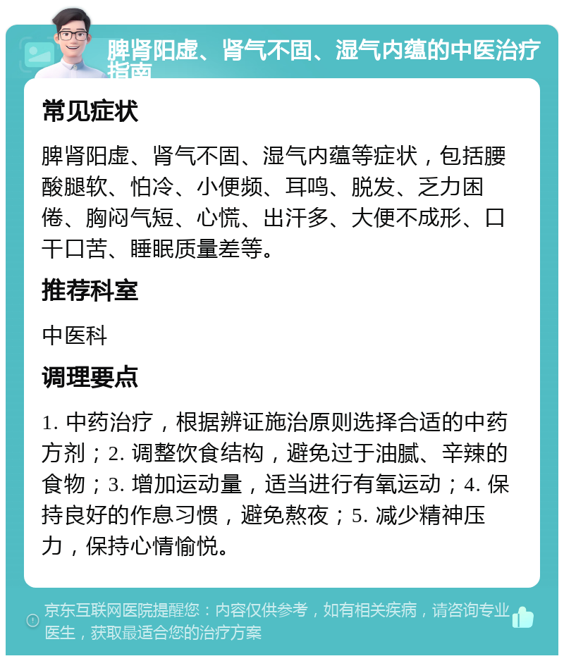 脾肾阳虚、肾气不固、湿气内蕴的中医治疗指南 常见症状 脾肾阳虚、肾气不固、湿气内蕴等症状，包括腰酸腿软、怕冷、小便频、耳鸣、脱发、乏力困倦、胸闷气短、心慌、出汗多、大便不成形、口干口苦、睡眠质量差等。 推荐科室 中医科 调理要点 1. 中药治疗，根据辨证施治原则选择合适的中药方剂；2. 调整饮食结构，避免过于油腻、辛辣的食物；3. 增加运动量，适当进行有氧运动；4. 保持良好的作息习惯，避免熬夜；5. 减少精神压力，保持心情愉悦。