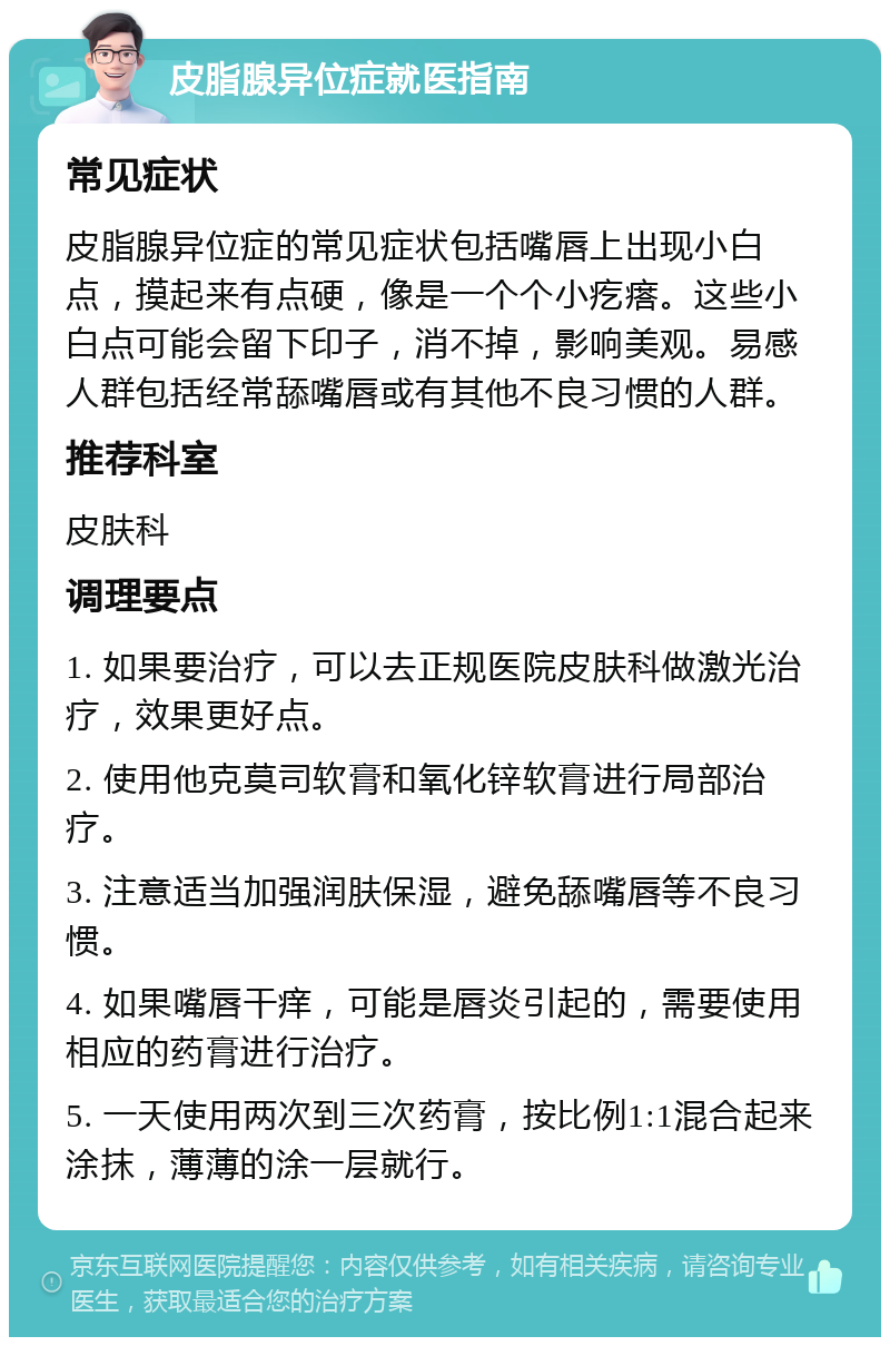 皮脂腺异位症就医指南 常见症状 皮脂腺异位症的常见症状包括嘴唇上出现小白点，摸起来有点硬，像是一个个小疙瘩。这些小白点可能会留下印子，消不掉，影响美观。易感人群包括经常舔嘴唇或有其他不良习惯的人群。 推荐科室 皮肤科 调理要点 1. 如果要治疗，可以去正规医院皮肤科做激光治疗，效果更好点。 2. 使用他克莫司软膏和氧化锌软膏进行局部治疗。 3. 注意适当加强润肤保湿，避免舔嘴唇等不良习惯。 4. 如果嘴唇干痒，可能是唇炎引起的，需要使用相应的药膏进行治疗。 5. 一天使用两次到三次药膏，按比例1:1混合起来涂抹，薄薄的涂一层就行。