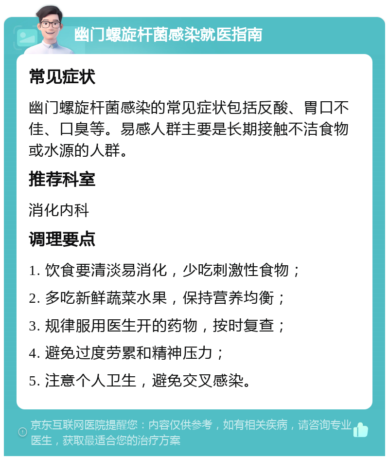 幽门螺旋杆菌感染就医指南 常见症状 幽门螺旋杆菌感染的常见症状包括反酸、胃口不佳、口臭等。易感人群主要是长期接触不洁食物或水源的人群。 推荐科室 消化内科 调理要点 1. 饮食要清淡易消化，少吃刺激性食物； 2. 多吃新鲜蔬菜水果，保持营养均衡； 3. 规律服用医生开的药物，按时复查； 4. 避免过度劳累和精神压力； 5. 注意个人卫生，避免交叉感染。