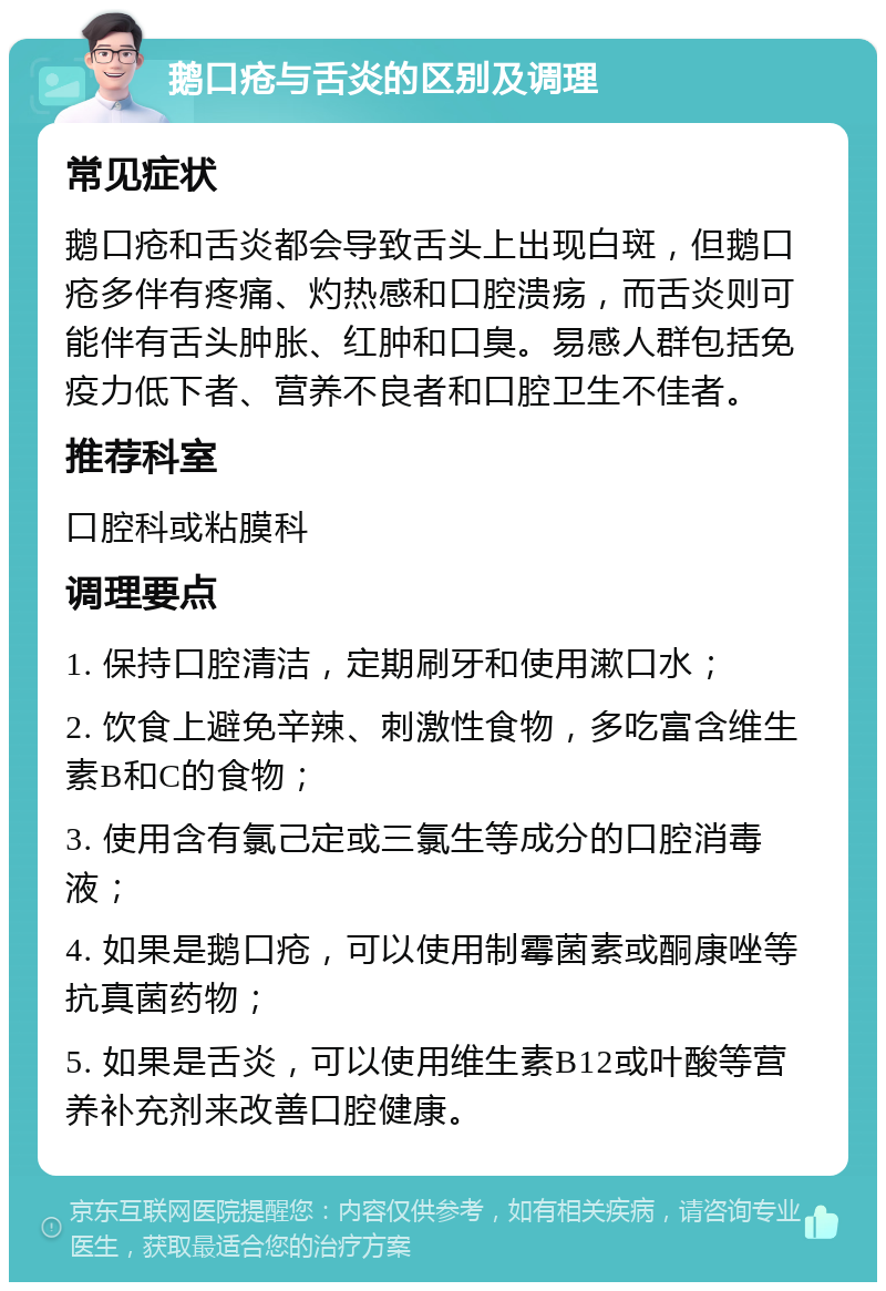 鹅口疮与舌炎的区别及调理 常见症状 鹅口疮和舌炎都会导致舌头上出现白斑，但鹅口疮多伴有疼痛、灼热感和口腔溃疡，而舌炎则可能伴有舌头肿胀、红肿和口臭。易感人群包括免疫力低下者、营养不良者和口腔卫生不佳者。 推荐科室 口腔科或粘膜科 调理要点 1. 保持口腔清洁，定期刷牙和使用漱口水； 2. 饮食上避免辛辣、刺激性食物，多吃富含维生素B和C的食物； 3. 使用含有氯己定或三氯生等成分的口腔消毒液； 4. 如果是鹅口疮，可以使用制霉菌素或酮康唑等抗真菌药物； 5. 如果是舌炎，可以使用维生素B12或叶酸等营养补充剂来改善口腔健康。