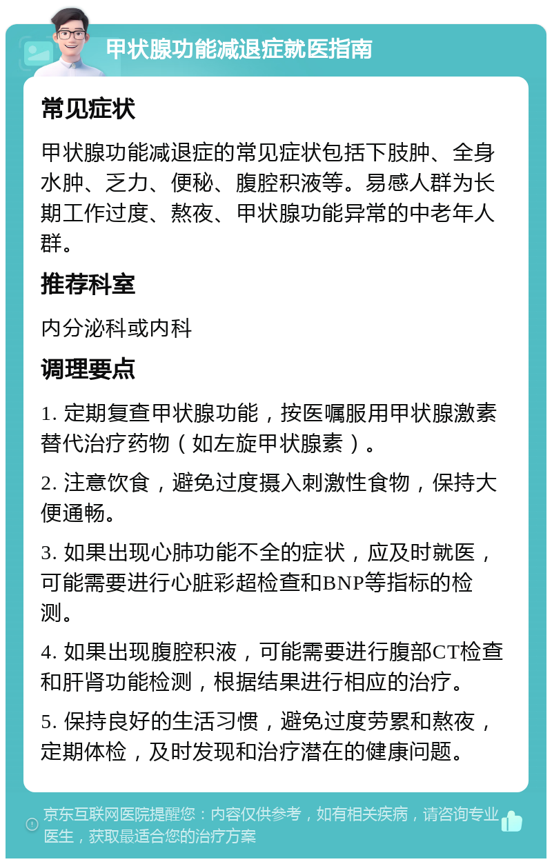 甲状腺功能减退症就医指南 常见症状 甲状腺功能减退症的常见症状包括下肢肿、全身水肿、乏力、便秘、腹腔积液等。易感人群为长期工作过度、熬夜、甲状腺功能异常的中老年人群。 推荐科室 内分泌科或内科 调理要点 1. 定期复查甲状腺功能，按医嘱服用甲状腺激素替代治疗药物（如左旋甲状腺素）。 2. 注意饮食，避免过度摄入刺激性食物，保持大便通畅。 3. 如果出现心肺功能不全的症状，应及时就医，可能需要进行心脏彩超检查和BNP等指标的检测。 4. 如果出现腹腔积液，可能需要进行腹部CT检查和肝肾功能检测，根据结果进行相应的治疗。 5. 保持良好的生活习惯，避免过度劳累和熬夜，定期体检，及时发现和治疗潜在的健康问题。