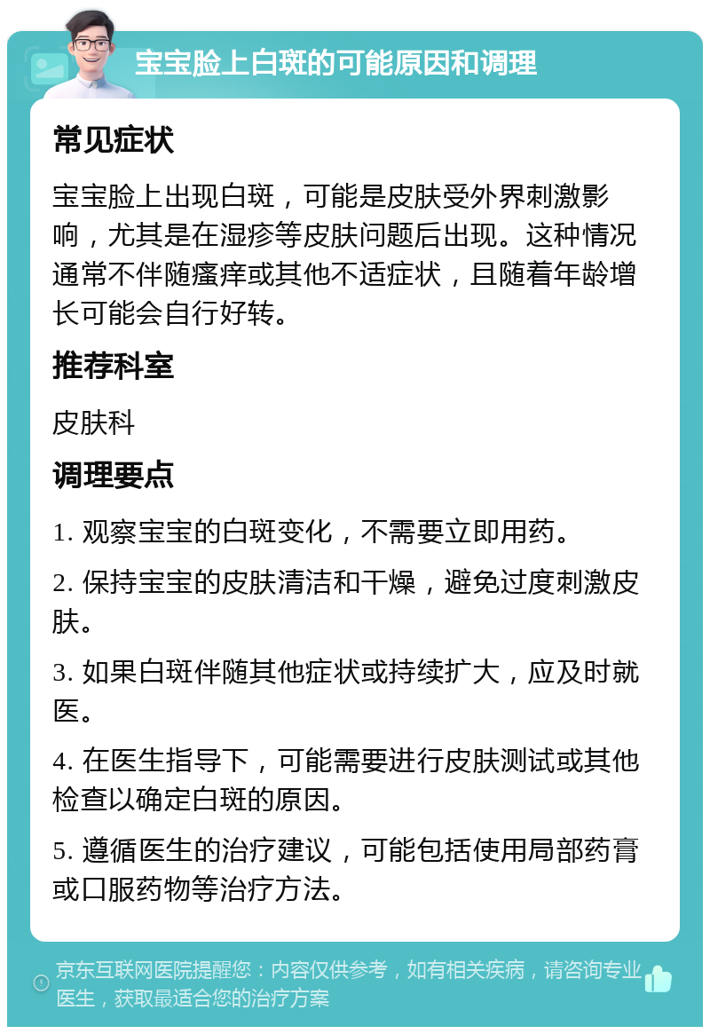 宝宝脸上白斑的可能原因和调理 常见症状 宝宝脸上出现白斑，可能是皮肤受外界刺激影响，尤其是在湿疹等皮肤问题后出现。这种情况通常不伴随瘙痒或其他不适症状，且随着年龄增长可能会自行好转。 推荐科室 皮肤科 调理要点 1. 观察宝宝的白斑变化，不需要立即用药。 2. 保持宝宝的皮肤清洁和干燥，避免过度刺激皮肤。 3. 如果白斑伴随其他症状或持续扩大，应及时就医。 4. 在医生指导下，可能需要进行皮肤测试或其他检查以确定白斑的原因。 5. 遵循医生的治疗建议，可能包括使用局部药膏或口服药物等治疗方法。