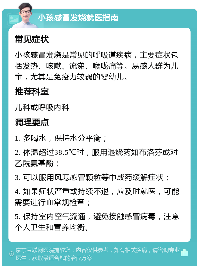 小孩感冒发烧就医指南 常见症状 小孩感冒发烧是常见的呼吸道疾病，主要症状包括发热、咳嗽、流涕、喉咙痛等。易感人群为儿童，尤其是免疫力较弱的婴幼儿。 推荐科室 儿科或呼吸内科 调理要点 1. 多喝水，保持水分平衡； 2. 体温超过38.5℃时，服用退烧药如布洛芬或对乙酰氨基酚； 3. 可以服用风寒感冒颗粒等中成药缓解症状； 4. 如果症状严重或持续不退，应及时就医，可能需要进行血常规检查； 5. 保持室内空气流通，避免接触感冒病毒，注意个人卫生和营养均衡。