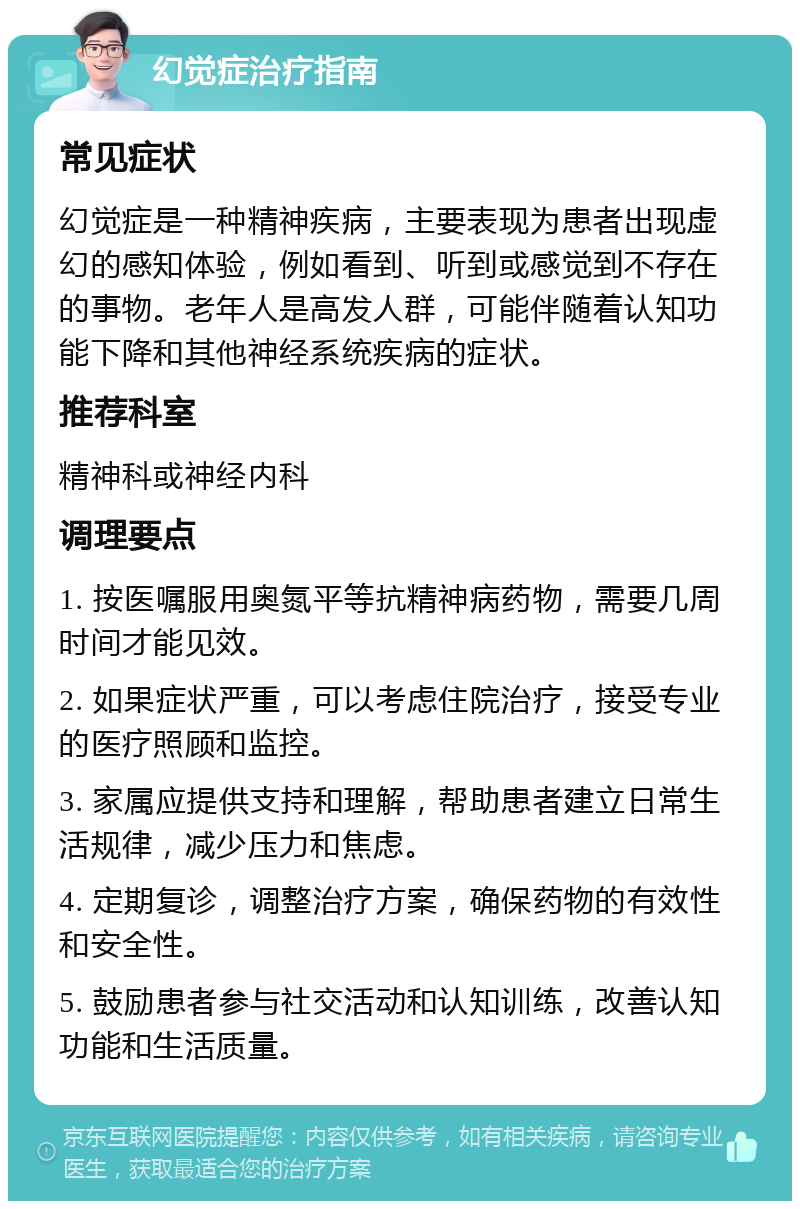 幻觉症治疗指南 常见症状 幻觉症是一种精神疾病，主要表现为患者出现虚幻的感知体验，例如看到、听到或感觉到不存在的事物。老年人是高发人群，可能伴随着认知功能下降和其他神经系统疾病的症状。 推荐科室 精神科或神经内科 调理要点 1. 按医嘱服用奥氮平等抗精神病药物，需要几周时间才能见效。 2. 如果症状严重，可以考虑住院治疗，接受专业的医疗照顾和监控。 3. 家属应提供支持和理解，帮助患者建立日常生活规律，减少压力和焦虑。 4. 定期复诊，调整治疗方案，确保药物的有效性和安全性。 5. 鼓励患者参与社交活动和认知训练，改善认知功能和生活质量。