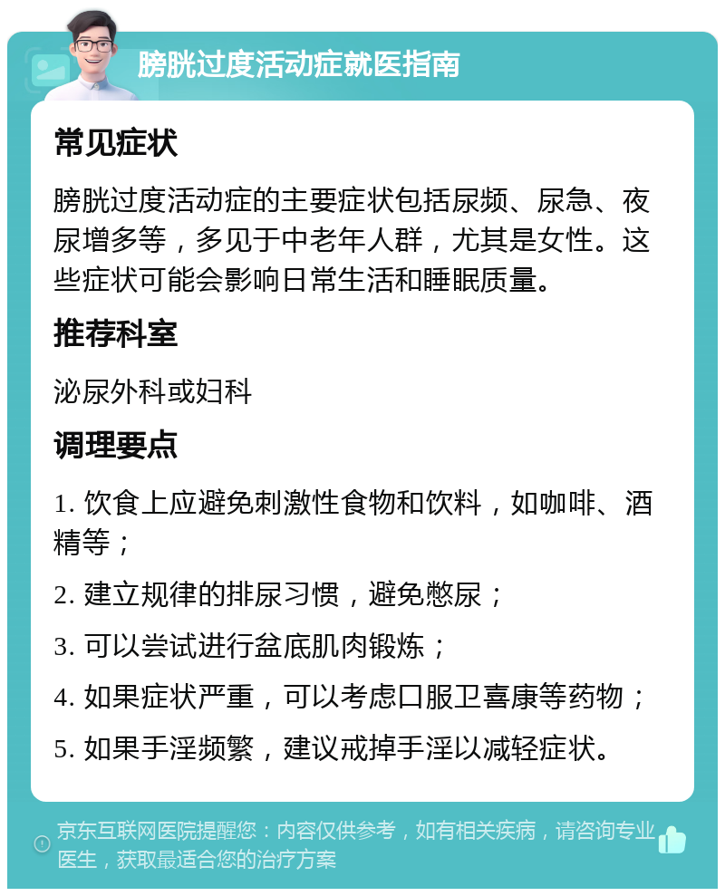 膀胱过度活动症就医指南 常见症状 膀胱过度活动症的主要症状包括尿频、尿急、夜尿增多等，多见于中老年人群，尤其是女性。这些症状可能会影响日常生活和睡眠质量。 推荐科室 泌尿外科或妇科 调理要点 1. 饮食上应避免刺激性食物和饮料，如咖啡、酒精等； 2. 建立规律的排尿习惯，避免憋尿； 3. 可以尝试进行盆底肌肉锻炼； 4. 如果症状严重，可以考虑口服卫喜康等药物； 5. 如果手淫频繁，建议戒掉手淫以减轻症状。